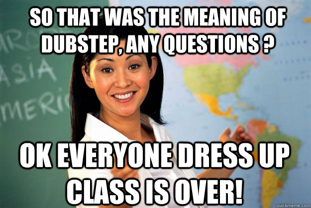 So that was the meaning of Dubstep, any questions ? Ok Everyone dress up class is over! - So that was the meaning of Dubstep, any questions ? Ok Everyone dress up class is over!  Unhelpful High School Teacher