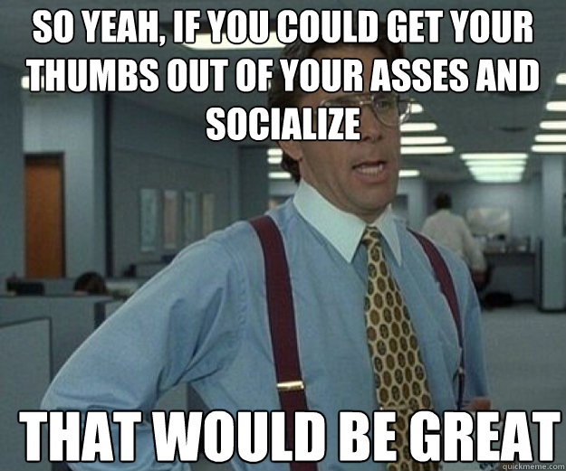 So yeah, if you could get your thumbs out of your asses and socialize THAT WOULD BE GREAT  that would be great