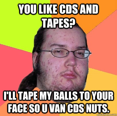 you like cds and tapes? I'll tape my balls to your face so u van cds nuts. - you like cds and tapes? I'll tape my balls to your face so u van cds nuts.  Butthurt Dweller