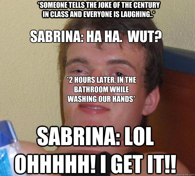 *someone tells the joke of the century in class and everyone is laughing..* Sabrina: ha ha.  wut?
 *2 hours later, in the bathroom while washing our hands*
 Sabrina: LOL OHHHHH! I GET IT!!  10 Guy