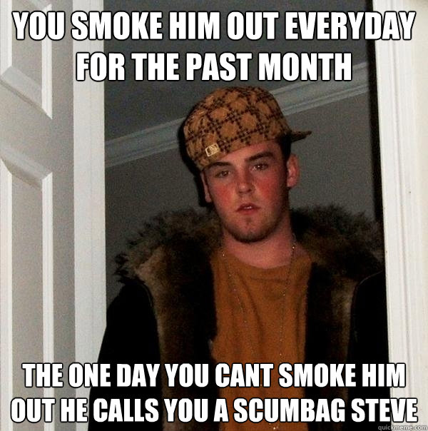 you smoke him out everyday for the past month the one day you cant smoke him out he calls you a scumbag steve  Scumbag Steve