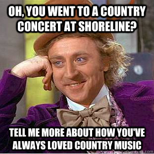 Oh, you went to a country concert at shoreline? tell me more about how you've always loved country music  Condescending Wonka