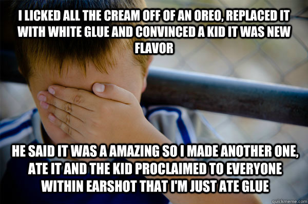 I licked all the cream off of an oreo, replaced it with white glue and convinced a kid it was new flavor he said it was a amazing so i made another one, ate it and the kid proclaimed to everyone within earshot that I'm just ate glue  Confession kid