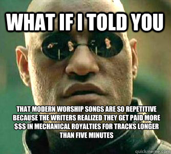 What if i told you That modern worship songs are so repetitive because the writers realized they get paid more $$$ in mechanical royalties for tracks longer than five minutes - What if i told you That modern worship songs are so repetitive because the writers realized they get paid more $$$ in mechanical royalties for tracks longer than five minutes  Misc