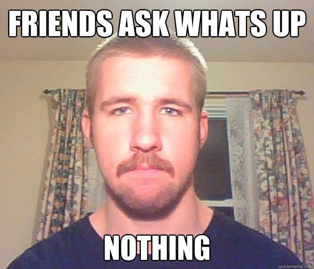 friends ask whats up nothing  Normal guy