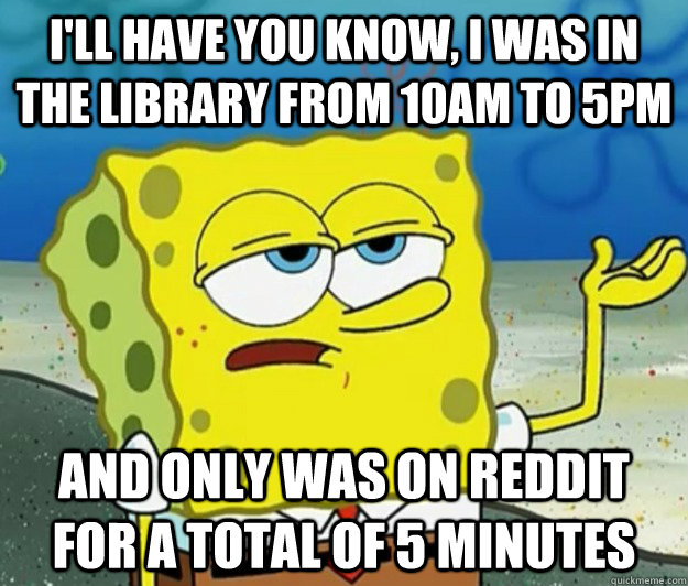 I'll have you know, I was in the library from 10AM to 5pm and only was on reddit for a total of 5 minutes  Tough Spongebob