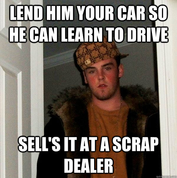 lend him your car so he can learn to drive sell's it at a scrap dealer  Scumbag Steve