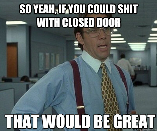 So yeah, if you could shit with closed door THAT WOULD BE GREAT  that would be great