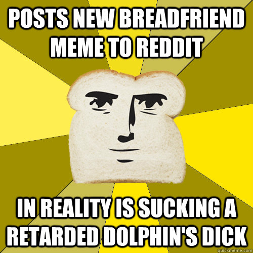 Posts new breadfriend meme to reddit in reality is sucking a retarded dolphin's dick  Breadfriend