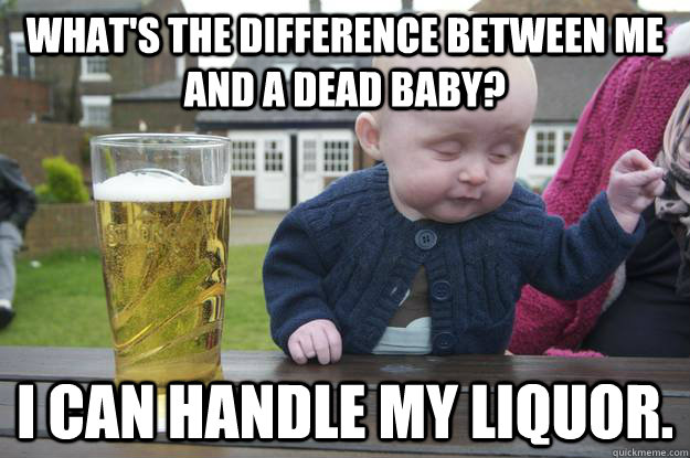 What's the difference between me and a dead baby? I can handle my liquor. - What's the difference between me and a dead baby? I can handle my liquor.  drunk baby