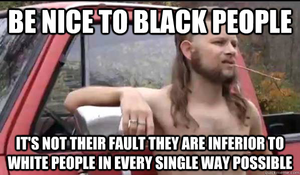 Be nice to black people It's not their fault they are inferior to white people in every single way possible  Almost Politically Correct Redneck