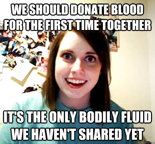 We should donate blood for the first time together IT's the only bodily fluid we haven't shared yet - We should donate blood for the first time together IT's the only bodily fluid we haven't shared yet  Overly Attached Girlfriend