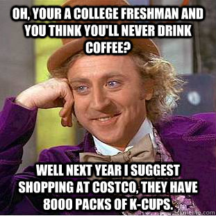 Oh, your a College Freshman and you think you'll never drink coffee? well next year i suggest shopping at costco, they have 8000 packs of K-cups.  Condescending Wonka