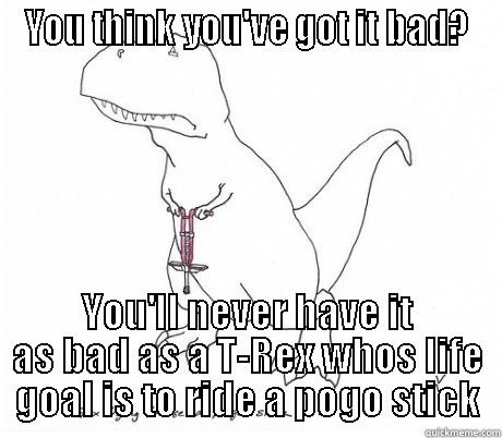 YOU THINK YOU'VE GOT IT BAD? YOU'LL NEVER HAVE IT AS BAD AS A T-REX WHOS LIFE GOAL IS TO RIDE A POGO STICK Misc