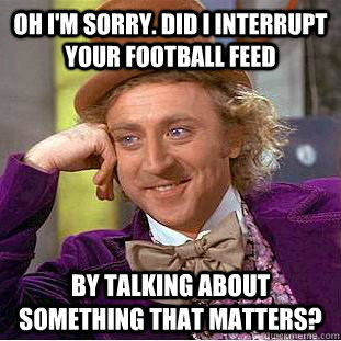 Oh I'm sorry. Did I interrupt your football feed By talking about something that matters? - Oh I'm sorry. Did I interrupt your football feed By talking about something that matters?  Condescending Wonka