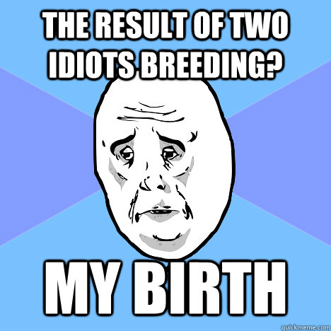 The result of two idiots breeding? MY BIRTH  Okay Guy