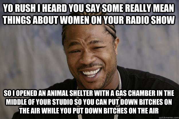 YO rush i heard you say some really mean things about women on your radio show so I opened an animal shelter with a gas chamber in the middle of your studio so you can put down bitches on the air while you put down bitches on the air - YO rush i heard you say some really mean things about women on your radio show so I opened an animal shelter with a gas chamber in the middle of your studio so you can put down bitches on the air while you put down bitches on the air  Xzibit meme