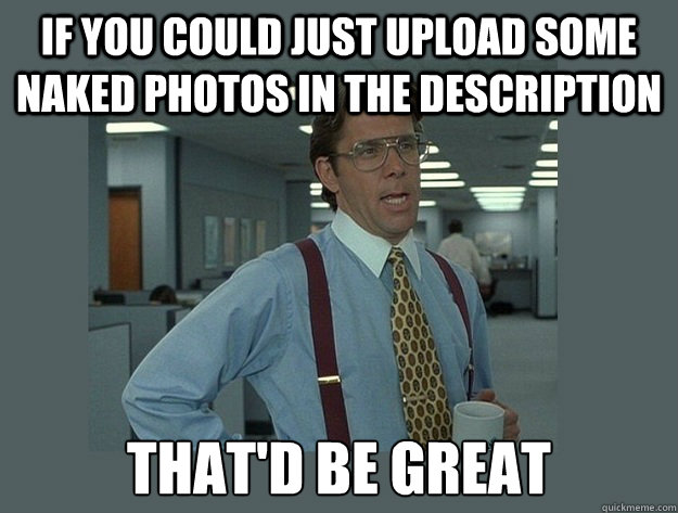 If you could just upload some naked photos in the description That'd be great  Office Space Lumbergh