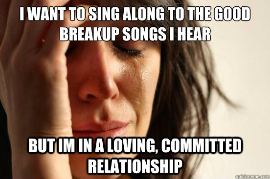 I want to sing along to the good breakup songs i hear  but im in a loving, committed relationship  First World Problems