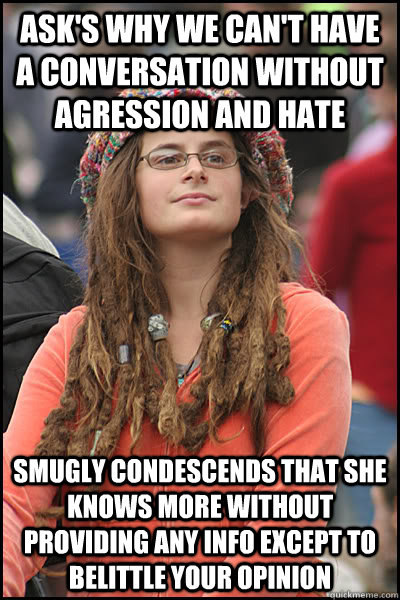 Ask's why we can't have a conversation without agression and hate Smugly condescends that she knows more without providing any info except to belittle your opinion  College Liberal