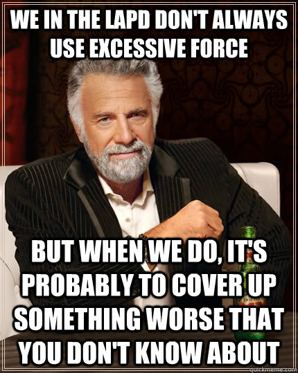 We in the LAPD don't always use excessive force But when we do, it's probably to cover up something worse that you don't know about  The Most Interesting Man In The World