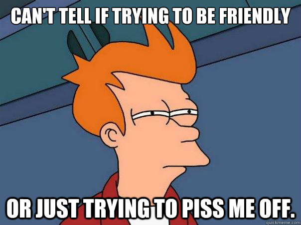 Can't tell if trying to be friendly or just trying to piss me off. - Can't tell if trying to be friendly or just trying to piss me off.  Futurama Fry