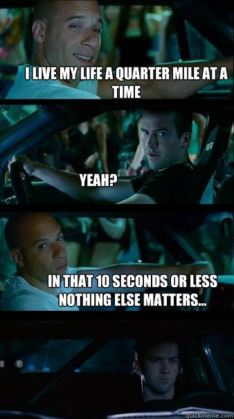 I live my life a quarter mile at a time Yeah? In that 10 seconds or less nothing else matters...  Fast and Furious