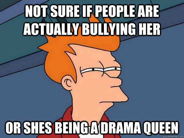 not sure if people are actually bullying her or shes being a drama queen  Futurama Fry