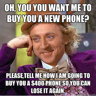 Oh, you you want me to buy you a new phone? Please,tell me how I am going to buy you a $400 phone so you can lose it again.  Condescending Wonka