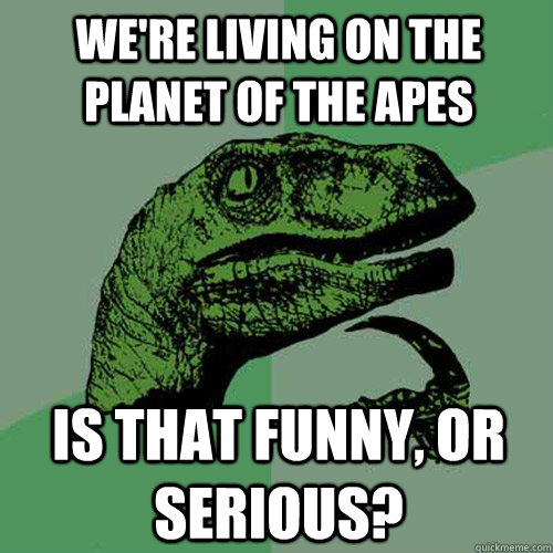 we're living on the planet of the apes is that funny, or serious?  Philosoraptor