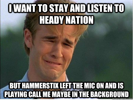 I want to stay and listen to heady nation but hammerstix left the mic on and is playing call me maybe in the background  1990s Problems