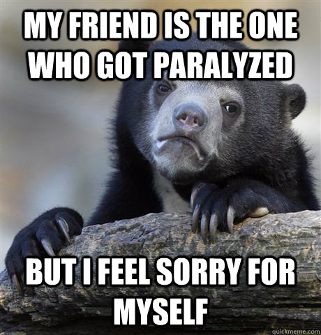 my friend is the one who got paralyzed  but i feel sorry for myself  Confession Bear