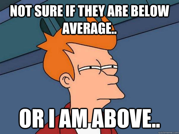 Not sure if they are below average.. Or I am above..  Futurama Fry