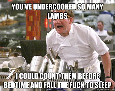 you've undercooked so many lambs i could count them before bedtime and fall the fuck to sleep  Chef Ramsay