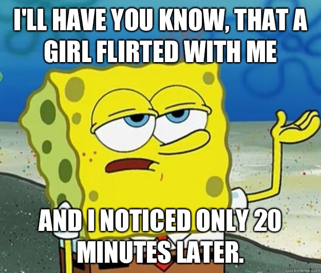 I'll have you know, that a girl flirted with me And I noticed only 20 minutes later. - I'll have you know, that a girl flirted with me And I noticed only 20 minutes later.  Tough Spongebob