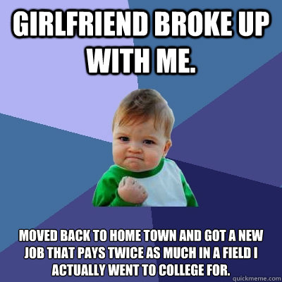 Girlfriend broke up with me.  Moved back to home town and got a new job that pays twice as much in a field I actually went to college for.   Success Kid