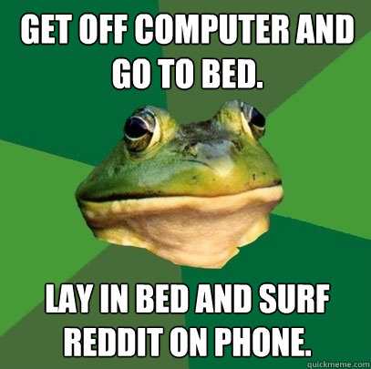 Get off computer and go to bed.  Lay in bed and surf Reddit on phone.  - Get off computer and go to bed.  Lay in bed and surf Reddit on phone.   Foul Bachelor Frog