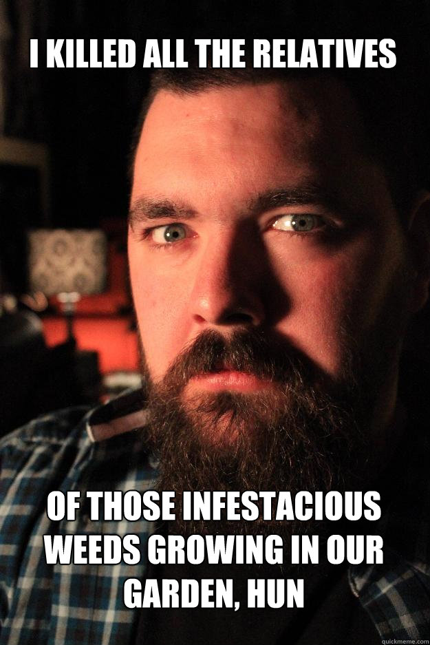 I KILLED ALL THE RELATIVES of those infestacious weeds growing in our garden, hun - I KILLED ALL THE RELATIVES of those infestacious weeds growing in our garden, hun  Dating Site Murderer