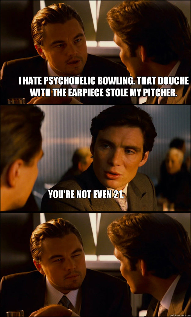 i hate psychodelic bowling. That douche with the earpiece stole my pitcher. You're not even 21.  Inception