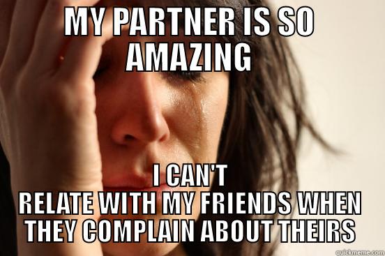 MY PARTNER IS SO AMAZING I CAN'T RELATE WITH MY FRIENDS WHEN THEY COMPLAIN ABOUT THEIRS First World Problems