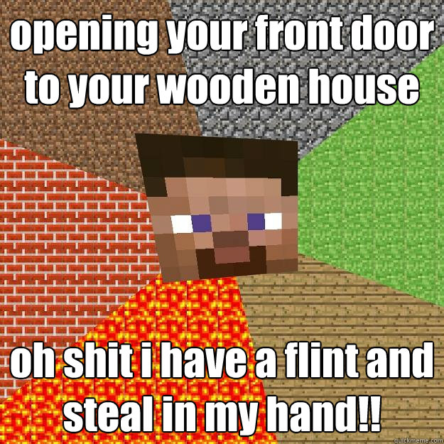 opening your front door to your wooden house  oh shit i have a flint and steal in my hand!!  Minecraft