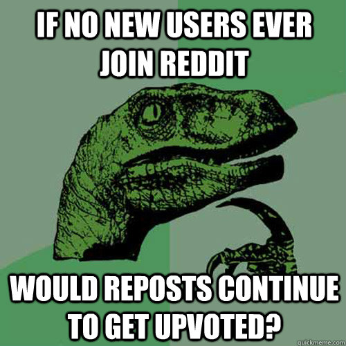 If no new users ever join reddit would reposts continue to get upvoted?  Philosoraptor