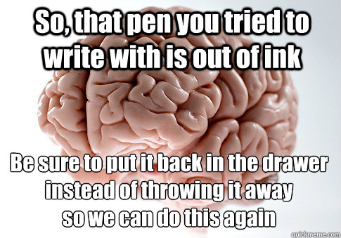 So, that pen you tried to write with is out of ink Be sure to put it back in the drawer instead of throwing it away
so we can do this again  Scumbag Brain