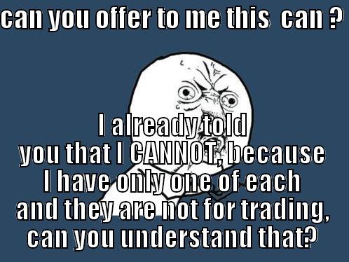 CAN YOU OFFER TO ME THIS  CAN ?  I ALREADY TOLD YOU THAT I CANNOT, BECAUSE I HAVE ONLY ONE OF EACH AND THEY ARE NOT FOR TRADING, CAN YOU UNDERSTAND THAT? Y U No