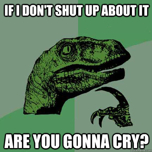 If I don't shut up about it are you gonna cry?  Philosoraptor