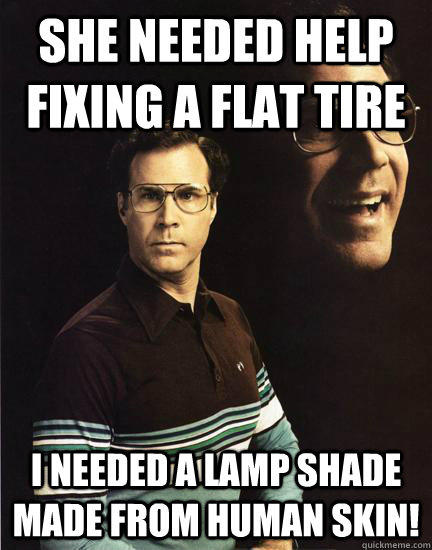 she needed help fixing a flat tire I needed a lamp shade made from human skin!  Will Ferrel