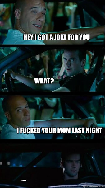 Hey I got a joke for you What? I fucked your mom last night ....  Fast and Furious