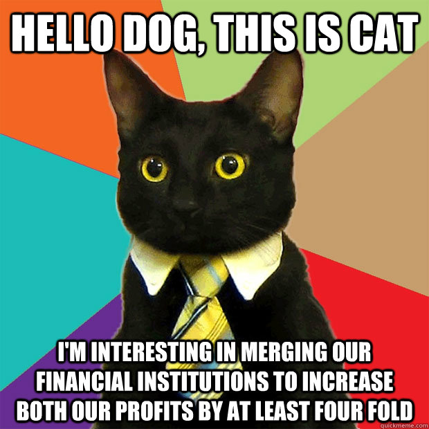 HELLO DOG, THIS IS CAT I'M INTERESTING IN MERGING OUR FINANCIAL INSTITUTIONS TO INCREASE BOTH OUR PROFITS BY AT LEAST FOUR FOLD  Business Cat