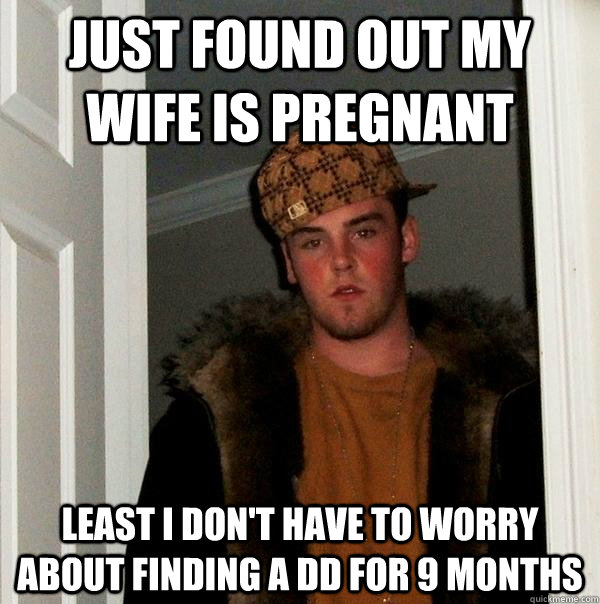 Just found out my wife is pregnant Least I don't have to worry about finding a DD for 9 months  Scumbag Steve