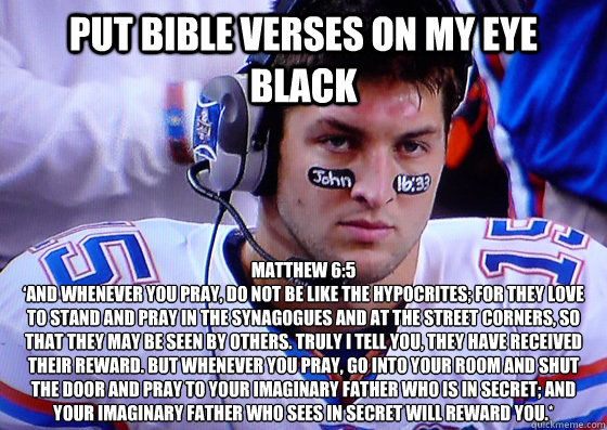 Put bible verses on my eye black Matthew 6:5
‘And whenever you pray, do not be like the hypocrites; for they love to stand and pray in the synagogues and at the street corners, so that they may be seen by others. Truly I tell you, they have received - Put bible verses on my eye black Matthew 6:5
‘And whenever you pray, do not be like the hypocrites; for they love to stand and pray in the synagogues and at the street corners, so that they may be seen by others. Truly I tell you, they have received  Tebow eye black